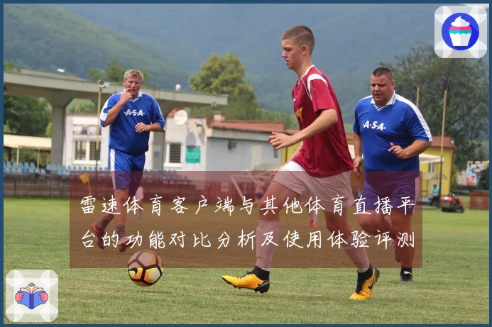 雷速体育客户端与其他体育直播平台的功能对比分析及使用体验评测